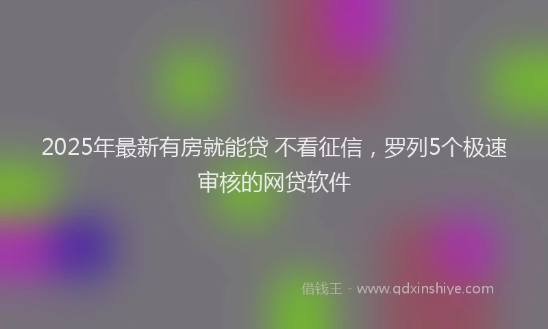 2025年最新有房就能贷 不看征信，罗列5个极速审核的网贷软件