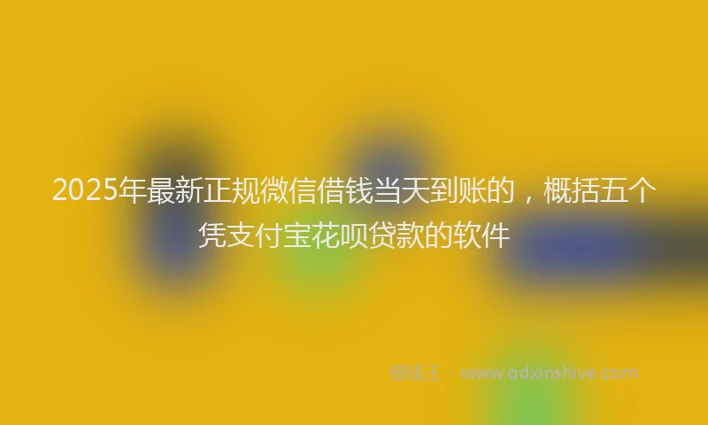 2025年最新正规微信借钱当天到账的，概括五个凭支付宝花呗贷款的软件