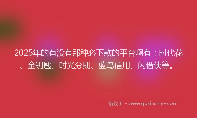 2025年的有没有那种必下款的平台啊有：时代花、金钥匙、时光分期、蓝鸟信用、闪借侠等。