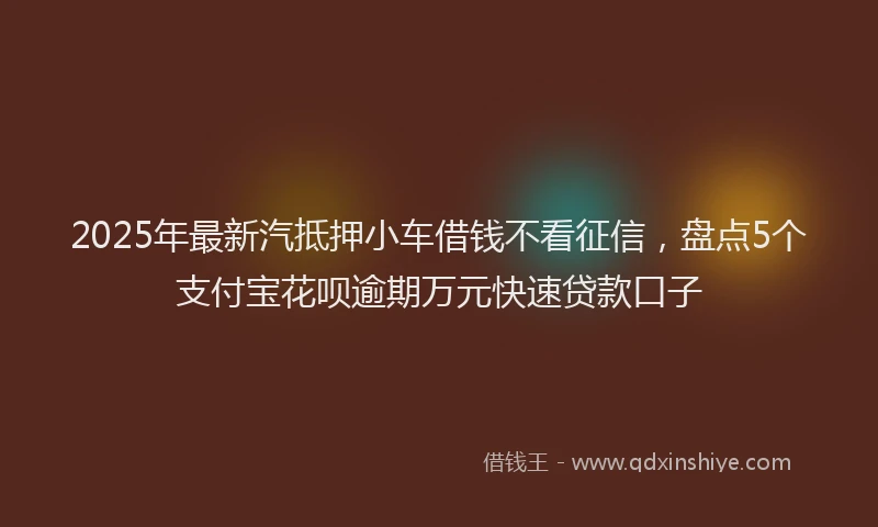 2025年最新汽抵押小车借钱不看征信，盘点5个支付宝花呗逾期万元快速贷款口子
