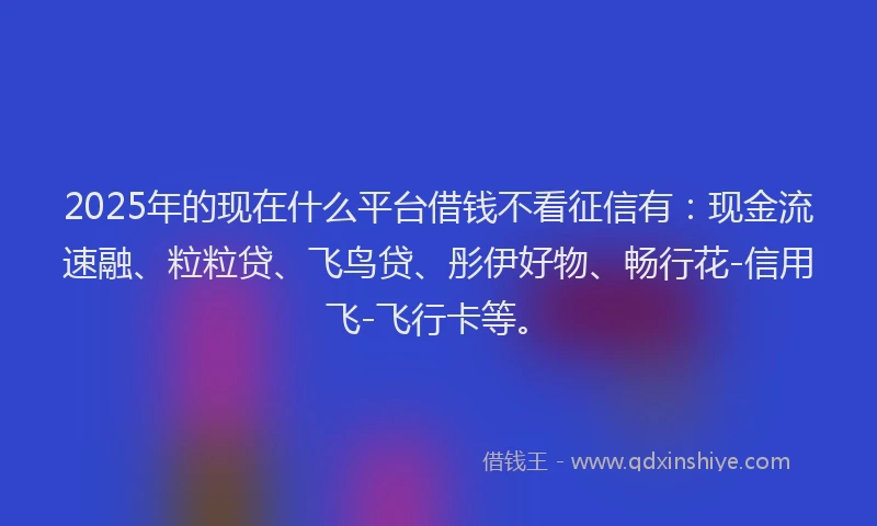 2025年的现在什么平台借钱不看征信有：现金流速融、粒粒贷、飞鸟贷、彤伊好物、畅行花-信用飞-飞行卡等。