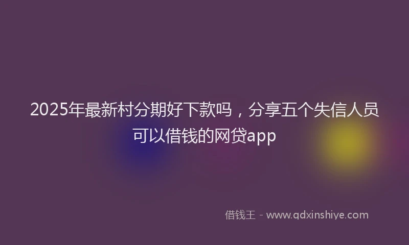 2025年最新村分期好下款吗，分享五个失信人员可以借钱的网贷app