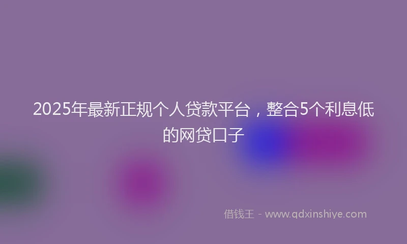 2025年最新正规个人贷款平台，整合5个利息低的网贷口子