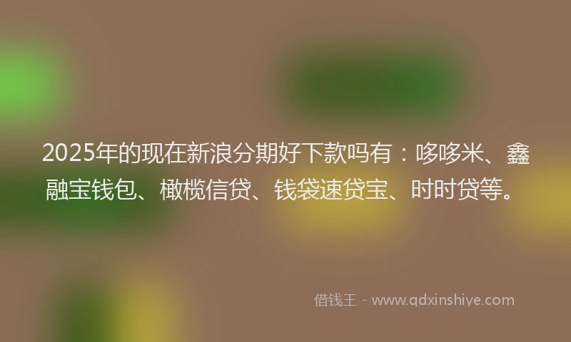 2025年的现在新浪分期好下款吗有：哆哆米、鑫融宝钱包、橄榄信贷、钱袋速贷宝、时时贷等。