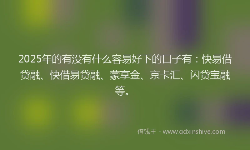 2025年的有没有什么容易好下的口子有：快易借贷融、快借易贷融、蒙享金、京卡汇、闪贷宝融等。