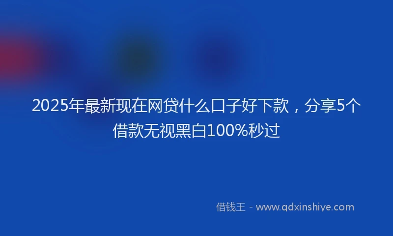 2025年最新现在网贷什么口子好下款，分享5个借款无视黑白100%秒过
