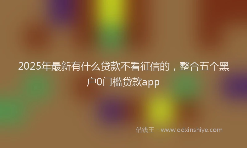 2025年最新有什么贷款不看征信的，整合五个黑户0门槛贷款app