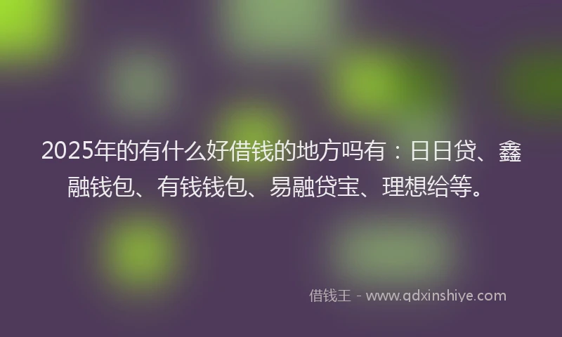 2025年的有什么好借钱的地方吗有：日日贷、鑫融钱包、有钱钱包、易融贷宝、理想给等。