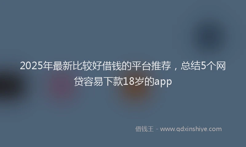 2025年最新比较好借钱的平台推荐，总结5个网贷容易下款18岁的app
