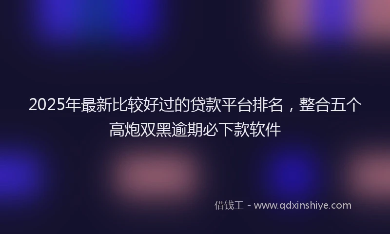 2025年最新比较好过的贷款平台排名，整合五个高炮双黑逾期必下款软件