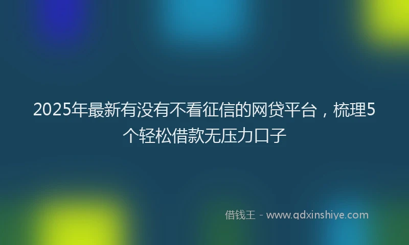 2025年最新有没有不看征信的网贷平台，梳理5个轻松借款无压力口子