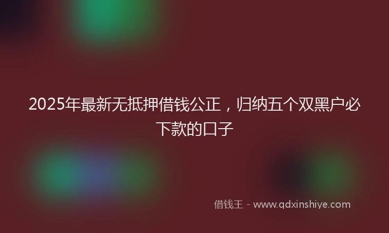 2025年最新无抵押借钱公正，归纳五个双黑户必下款的口子