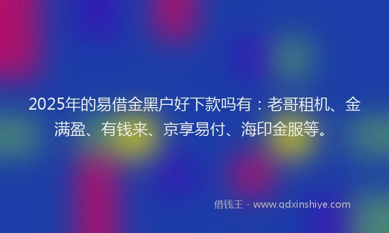 2025年的易借金黑户好下款吗有：老哥租机、金满盈、有钱来、京享易付、海印金服等。