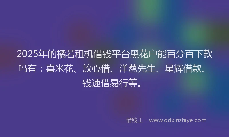 2025年的橘若租机借钱平台黑花户能百分百下款吗有：喜米花、放心借、洋葱先生、星辉借款、钱速借易行等。