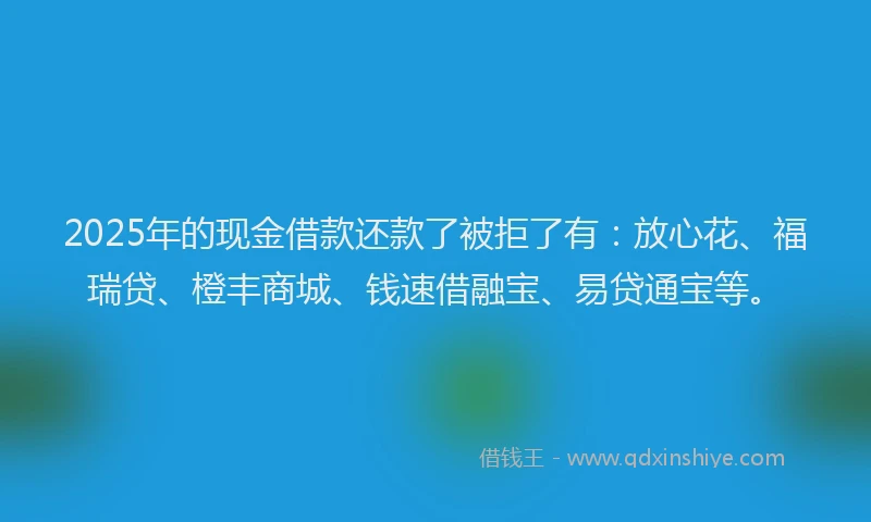 2025年的现金借款还款了被拒了有：放心花、福瑞贷、橙丰商城、钱速借融宝、易贷通宝等。