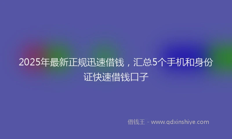 2025年最新正规迅速借钱，汇总5个手机和身份证快速借钱口子