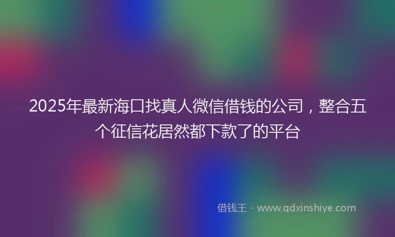 2025年最新海口找真人微信借钱的公司，整合五个征信花居然都下款了的平台