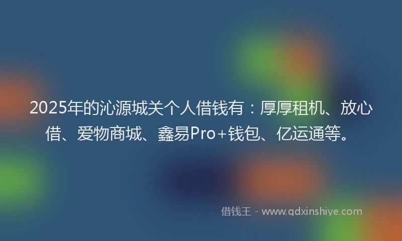 2025年的沁源城关个人借钱有：厚厚租机、放心借、爱物商城、鑫易Pro+钱包、亿运通等。
