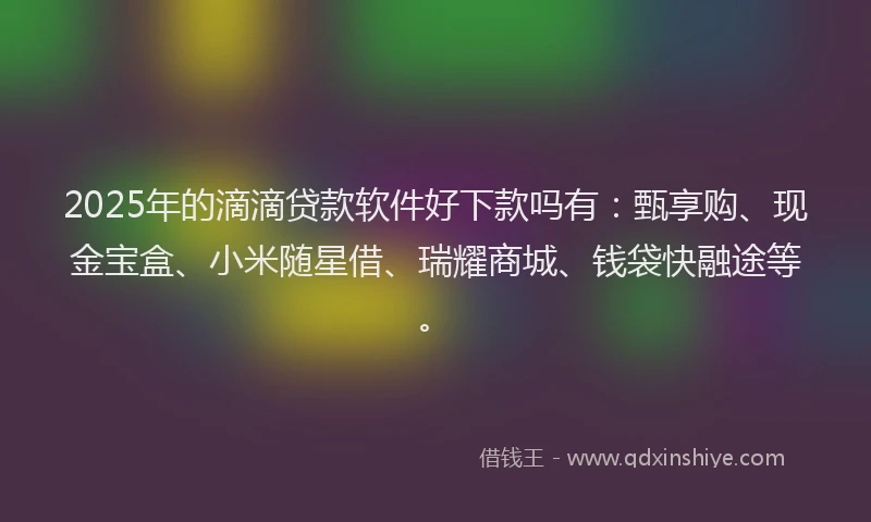2025年的滴滴贷款软件好下款吗有：甄享购、现金宝盒、小米随星借、瑞耀商城、钱袋快融途等。