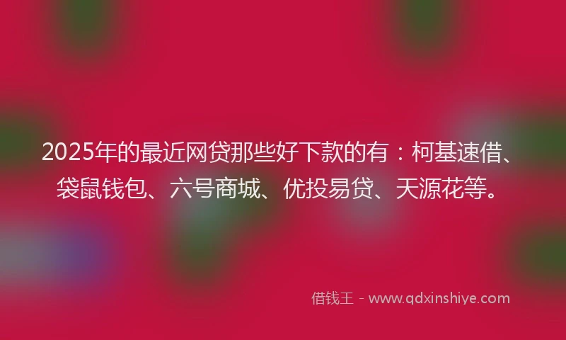 2025年的最近网贷那些好下款的有：柯基速借、袋鼠钱包、六号商城、优投易贷、天源花等。