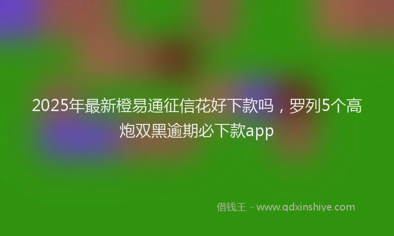2025年最新橙易通征信花好下款吗，罗列5个高炮双黑逾期必下款app