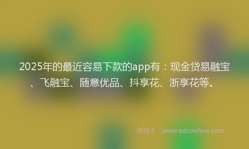 2025年的最近容易下款的app有：现金贷易融宝、飞融宝、随意优品、抖享花、浙享花等。