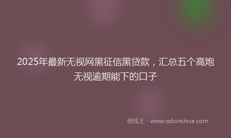2025年最新无视网黑征信黑贷款，汇总五个高炮无视逾期能下的口子