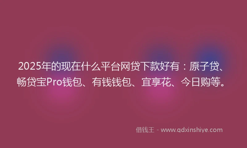 2025年的现在什么平台网贷下款好有：原子贷、畅贷宝Pro钱包、有钱钱包、宜享花、今日购等。