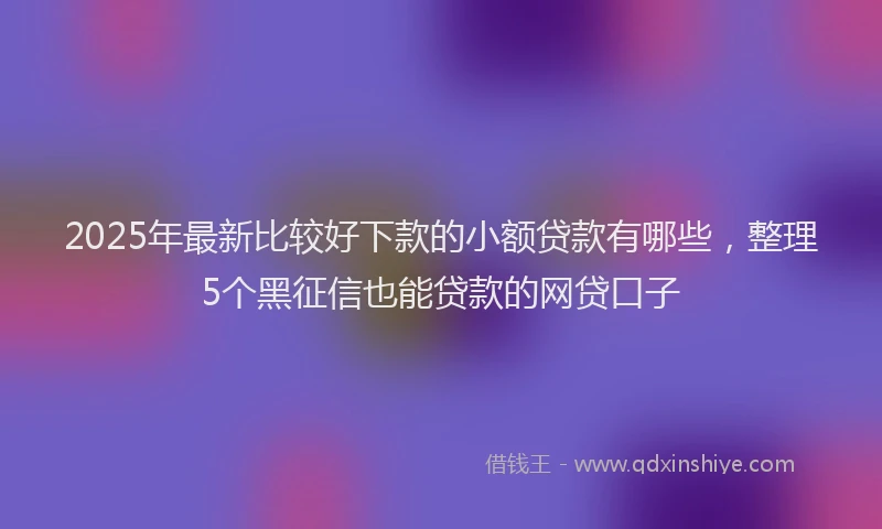 2025年最新比较好下款的小额贷款有哪些，整理5个黑征信也能贷款的网贷口子