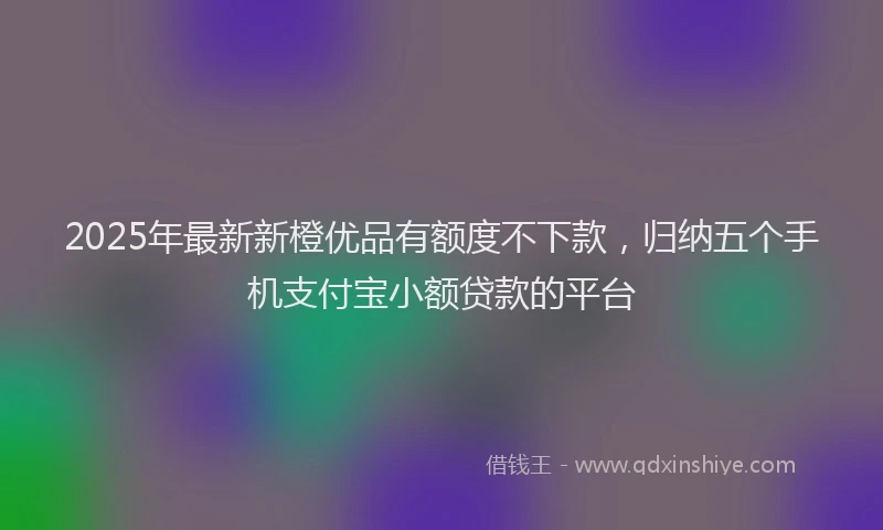 2025年最新新橙优品有额度不下款，归纳五个手机支付宝小额贷款的平台