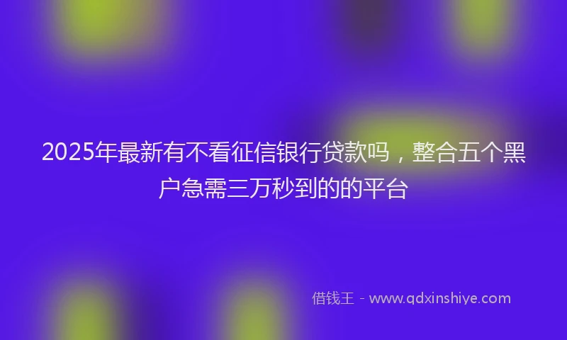 2025年最新有不看征信银行贷款吗，整合五个黑户急需三万秒到的的平台