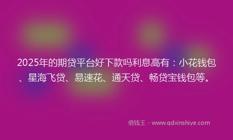 2025年的期贷平台好下款吗利息高有：小花钱包、星海飞贷、易速花、通天贷、畅贷宝钱包等。