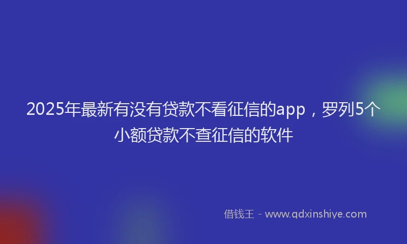 2025年最新有没有贷款不看征信的app，罗列5个小额贷款不查征信的软件