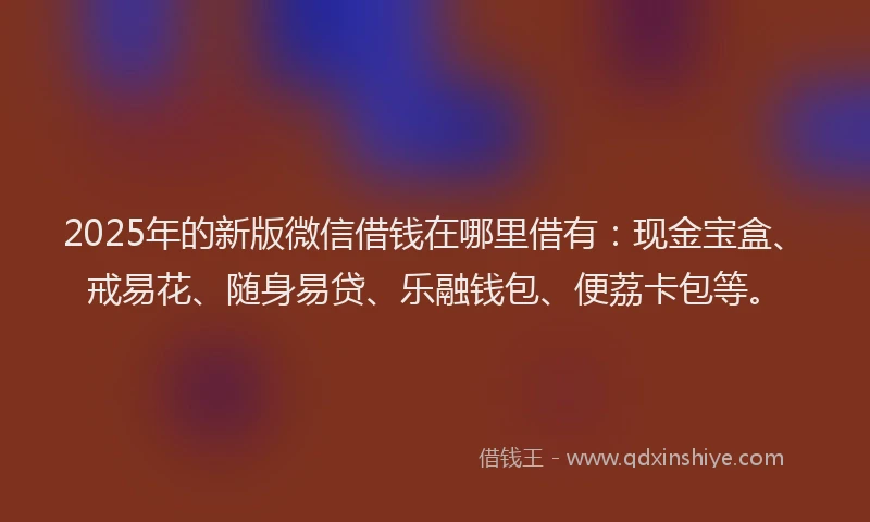 2025年的新版微信借钱在哪里借有：现金宝盒、戒易花、随身易贷、乐融钱包、便荔卡包等。