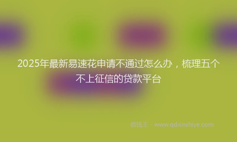2025年最新易速花申请不通过怎么办，梳理五个不上征信的贷款平台