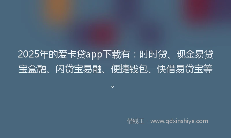 2025年的爱卡贷app下载有：时时贷、现金易贷宝盒融、闪贷宝易融、便捷钱包、快借易贷宝等。