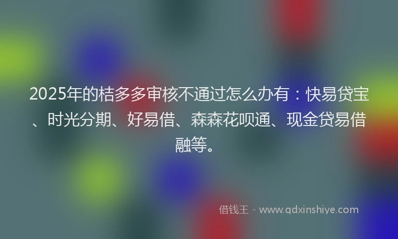2025年的桔多多审核不通过怎么办有：快易贷宝、时光分期、好易借、森森花呗通、现金贷易借融等。