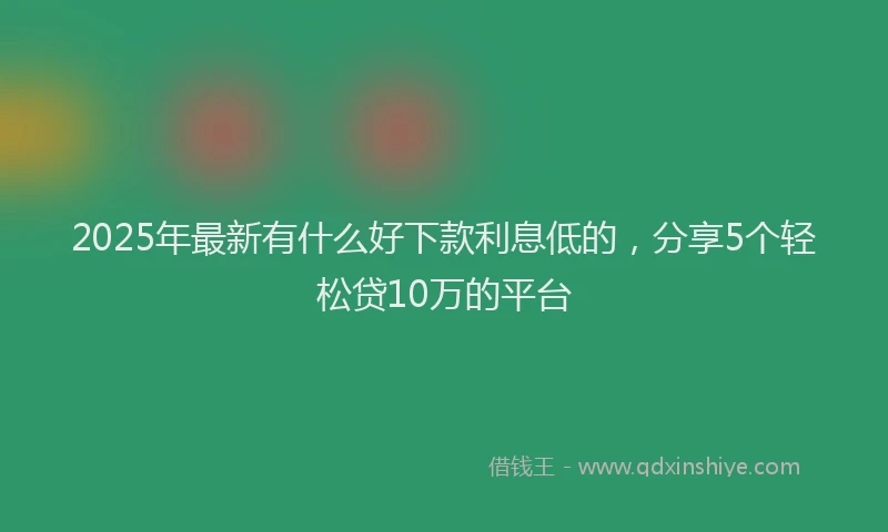 2025年最新有什么好下款利息低的，分享5个轻松贷10万的平台