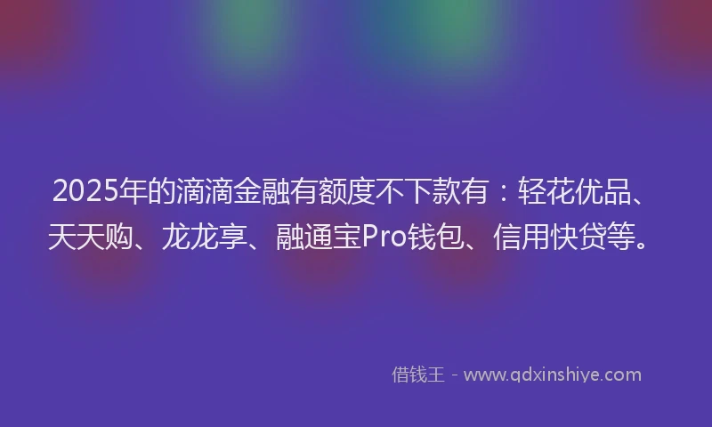 2025年的滴滴金融有额度不下款有：轻花优品、天天购、龙龙享、融通宝Pro钱包、信用快贷等。