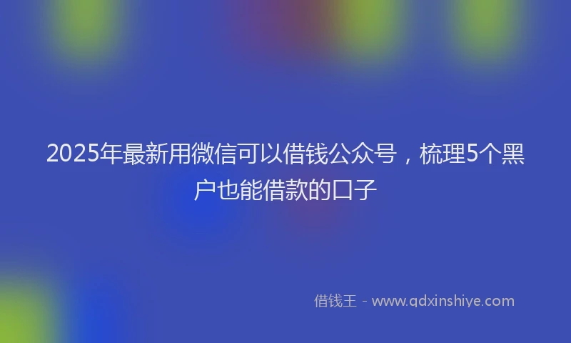 2025年最新用微信可以借钱公众号，梳理5个黑户也能借款的口子