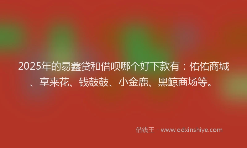 2025年的易鑫贷和借呗哪个好下款有：佑佑商城、享来花、钱鼓鼓、小金鹿、黑鲸商场等。