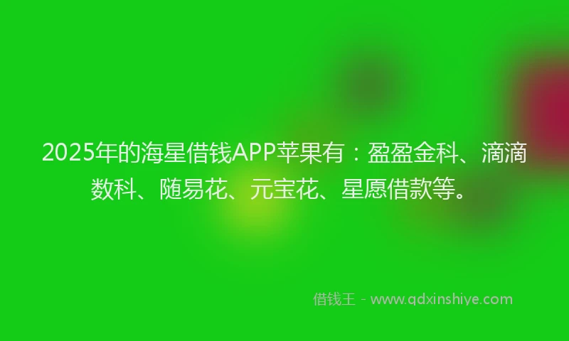 2025年的海星借钱APP苹果有：盈盈金科、滴滴数科、随易花、元宝花、星愿借款等。