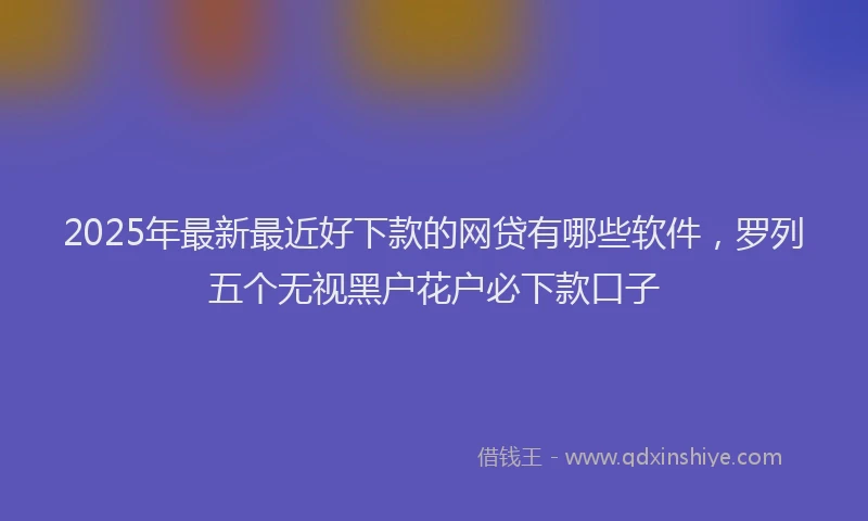 2025年最新最近好下款的网贷有哪些软件，罗列五个无视黑户花户必下款口子
