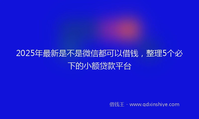 2025年最新是不是微信都可以借钱，整理5个必下的小额贷款平台