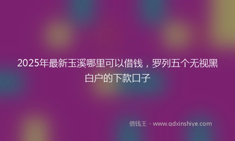 2025年最新玉溪哪里可以借钱，罗列五个无视黑白户的下款口子