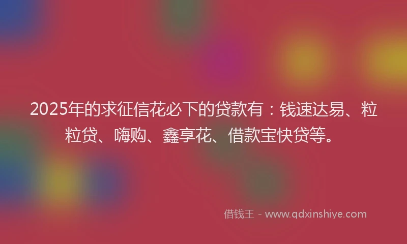 2025年的求征信花必下的贷款有：钱速达易、粒粒贷、嗨购、鑫享花、借款宝快贷等。
