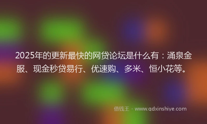 2025年的更新最快的网贷论坛是什么有：涌泉金服、现金秒贷易行、优速购、多米、恒小花等。