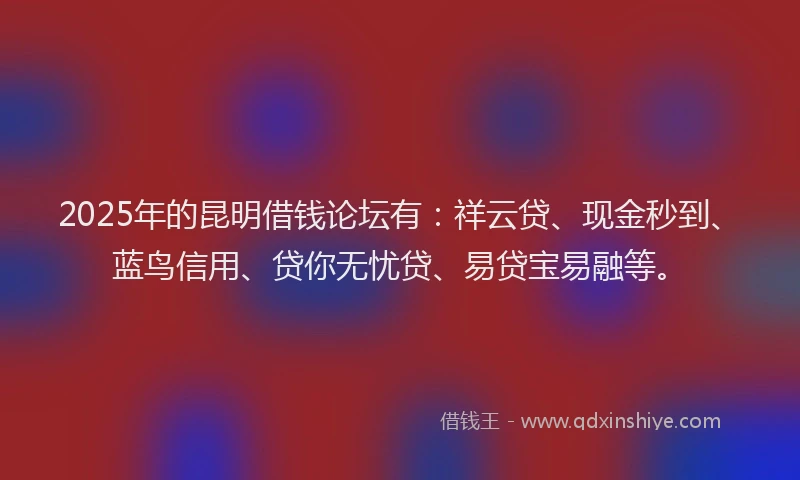 2025年的昆明借钱论坛有：祥云贷、现金秒到、蓝鸟信用、贷你无忧贷、易贷宝易融等。