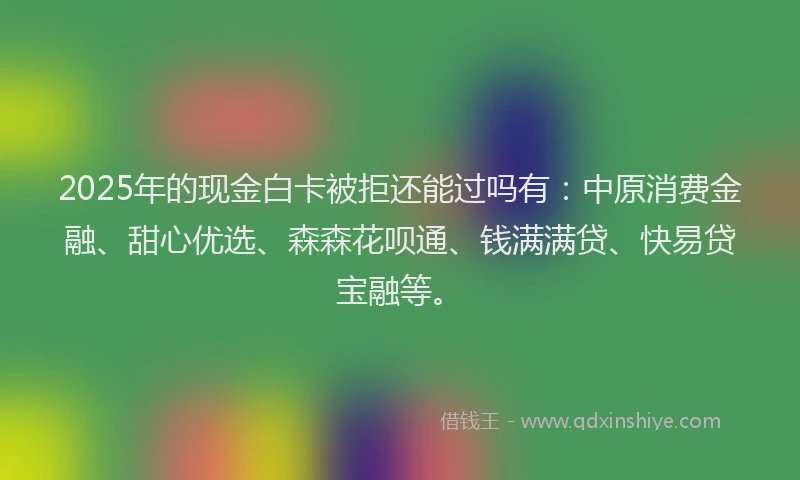 2025年的现金白卡被拒还能过吗有：中原消费金融、甜心优选、森森花呗通、钱满满贷、快易贷宝融等。