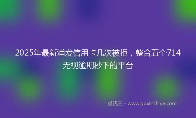 2025年最新浦发信用卡几次被拒，整合五个714无视逾期秒下的平台